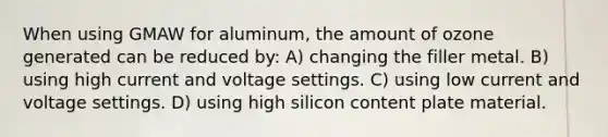 When using GMAW for aluminum, the amount of ozone generated can be reduced by: A) changing the filler metal. B) using high current and voltage settings. C) using low current and voltage settings. D) using high silicon content plate material.