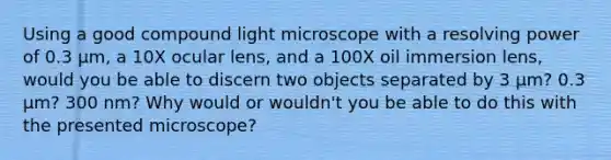 Using a good compound light microscope with a resolving power of 0.3 µm, a 10X ocular lens, and a 100X oil immersion lens, would you be able to discern two objects separated by 3 µm? 0.3 µm? 300 nm? Why would or wouldn't you be able to do this with the presented microscope?