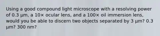 Using a good compound light microscope with a resolving power of 0.3 μm, a 10× ocular lens, and a 100× oil immersion lens, would you be able to discern two objects separated by 3 μm? 0.3 μm? 300 nm?