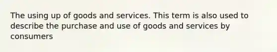 The using up of goods and services. This term is also used to describe the purchase and use of goods and services by consumers