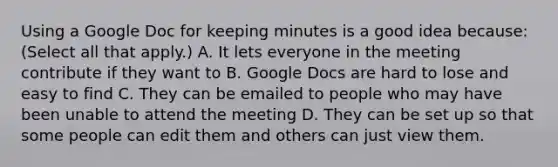 Using a Google Doc for keeping minutes is a good idea because: (Select all that apply.) A. It lets everyone in the meeting contribute if they want to B. Google Docs are hard to lose and easy to find C. They can be emailed to people who may have been unable to attend the meeting D. They can be set up so that some people can edit them and others can just view them.