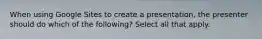 When using Google Sites to create a presentation, the presenter should do which of the following? Select all that apply.