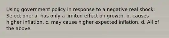 Using government policy in response to a negative real shock: Select one: a. has only a limited effect on growth. b. causes higher inflation. c. may cause higher expected inflation. d. All of the above.