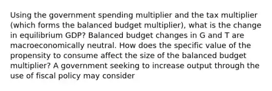 Using the government spending multiplier and the tax multiplier​ (which forms the balanced budget​ multiplier), what is the change in equilibrium​ GDP? Balanced budget changes in G and T are macroeconomically neutral. How does the specific value of the propensity to consume affect the size of the balanced budget​ multiplier? A government seeking to increase output through the use of <a href='https://www.questionai.com/knowledge/kPTgdbKdvz-fiscal-policy' class='anchor-knowledge'>fiscal policy</a> may consider