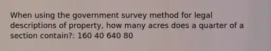 When using the government survey method for legal descriptions of property, how many acres does a quarter of a section contain?: 160 40 640 80