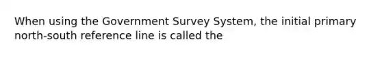 When using the Government Survey System, the initial primary north-south reference line is called the