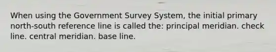 When using the Government Survey System, the initial primary north-south reference line is called the: principal meridian. check line. central meridian. base line.