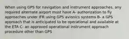 When using GPS for navigation and instrument approaches, any required alternate airport must have A- authorization to fly approaches under IFR using GPS avionics systems B- a GPS approach that is anticipated to be operational and available at the ETA C- an approved operational instrument approach procedure other than GPS