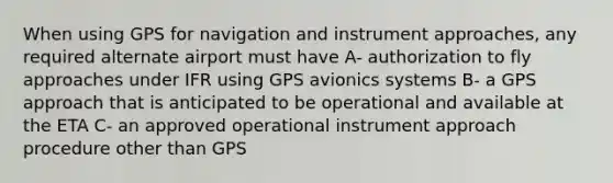 When using GPS for navigation and instrument approaches, any required alternate airport must have A- authorization to fly approaches under IFR using GPS avionics systems B- a GPS approach that is anticipated to be operational and available at the ETA C- an approved operational instrument approach procedure other than GPS