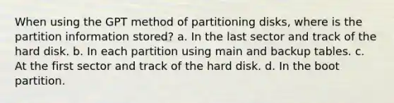 When using the GPT method of partitioning disks, where is the partition information stored? a. In the last sector and track of the hard disk. b. In each partition using main and backup tables. c. At the first sector and track of the hard disk. d. In the boot partition.