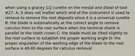 when using a gracey 1/2 curette on the mesial and distal of toot #27: A; it does not matter which end of the instrument is used to remove to remove the root deposits since it is a universal curette B: the blade is automatically at the correct angle to remove calculus from to the root surface when the terminal shank is parallel to the tooth crown C: the blade must be tilted slightly to the root surface to establish the proper working angle D: the proper angulation of the working edge of the blade to the root surface is 40-60 degrees for calculus removal