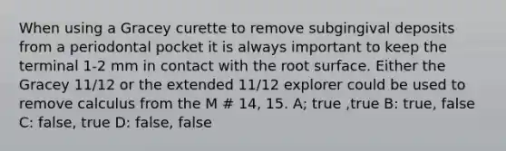 When using a Gracey curette to remove subgingival deposits from a periodontal pocket it is always important to keep the terminal 1-2 mm in contact with the root surface. Either the Gracey 11/12 or the extended 11/12 explorer could be used to remove calculus from the M # 14, 15. A; true ,true B: true, false C: false, true D: false, false