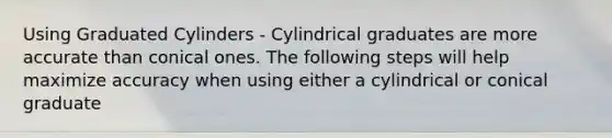 Using Graduated Cylinders - Cylindrical graduates are more accurate than conical ones. The following steps will help maximize accuracy when using either a cylindrical or conical graduate