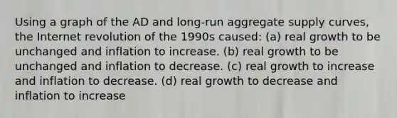 Using a graph of the AD and long-run aggregate supply curves, the Internet revolution of the 1990s caused: (a) real growth to be unchanged and inflation to increase. (b) real growth to be unchanged and inflation to decrease. (c) real growth to increase and inflation to decrease. (d) real growth to decrease and inflation to increase