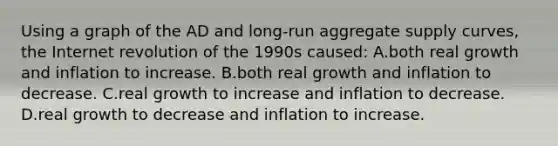 Using a graph of the AD and long-run aggregate supply curves, the Internet revolution of the 1990s caused: A.both real growth and inflation to increase. B.both real growth and inflation to decrease. C.real growth to increase and inflation to decrease. D.real growth to decrease and inflation to increase.