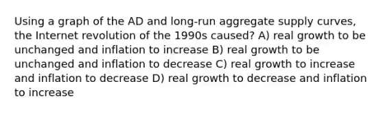 Using a graph of the AD and long-run aggregate supply curves, the Internet revolution of the 1990s caused? A) real growth to be unchanged and inflation to increase B) real growth to be unchanged and inflation to decrease C) real growth to increase and inflation to decrease D) real growth to decrease and inflation to increase