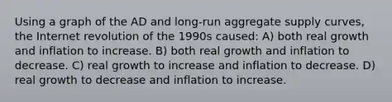 Using a graph of the AD and long-run aggregate supply curves, the Internet revolution of the 1990s caused: A) both real growth and inflation to increase. B) both real growth and inflation to decrease. C) real growth to increase and inflation to decrease. D) real growth to decrease and inflation to increase.