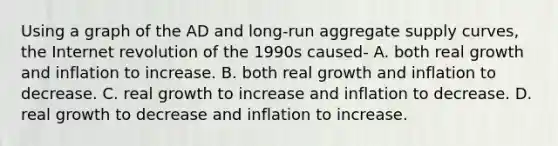 Using a graph of the AD and long-run aggregate supply curves, the Internet revolution of the 1990s caused- A. both real growth and inflation to increase. B. both real growth and inflation to decrease. C. real growth to increase and inflation to decrease. D. real growth to decrease and inflation to increase.