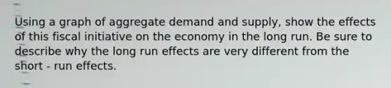 Using a graph of aggregate demand and supply, show the effects of this fiscal initiative on the economy in the long run. Be sure to describe why the long run effects are very different from the short - run effects.