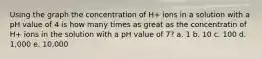 Using the graph the concentration of H+ ions in a solution with a pH value of 4 is how many times as great as the concentratin of H+ ions in the solution with a pH value of 7? a. 1 b. 10 c. 100 d. 1,000 e. 10,000