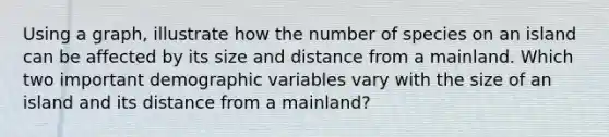 Using a graph, illustrate how the number of species on an island can be affected by its size and distance from a mainland. Which two important demographic variables vary with the size of an island and its distance from a mainland?