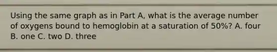 Using the same graph as in Part A, what is the average number of oxygens bound to hemoglobin at a saturation of 50%? A. four B. one C. two D. three