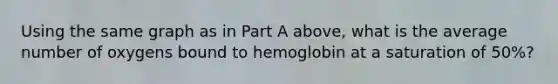 Using the same graph as in Part A above, what is the average number of oxygens bound to hemoglobin at a saturation of 50%?