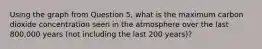 Using the graph from Question 5, what is the maximum carbon dioxide concentration seen in the atmosphere over the last 800,000 years (not including the last 200 years)?