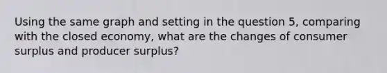 Using the same graph and setting in the question 5, comparing with the closed economy, what are the changes of <a href='https://www.questionai.com/knowledge/k77rlOEdsf-consumer-surplus' class='anchor-knowledge'>consumer surplus</a> and producer surplus?