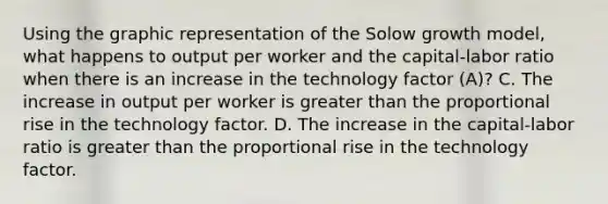 Using the graphic representation of the Solow growth​ model, what happens to output per worker and the​ capital-labor ratio when there is an increase in the technology factor ​(A​)? C. The increase in output per worker is greater than the proportional rise in the technology factor. D. The increase in the​ capital-labor ratio is greater than the proportional rise in the technology factor.