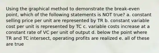 Using the graphical method to demonstrate the break-even point, which of the following statements is NOT true? a. ​constant selling price per unit are represented by TR b. ​constant variable cost per unit is represented by TC c. ​variable costs increase at a constant rate of VC per unit of output d. ​below the point where TR and TC intersect, operating profits are realized e. ​all of these are true