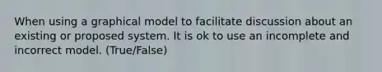 When using a graphical model to facilitate discussion about an existing or proposed system. It is ok to use an incomplete and incorrect model. (True/False)