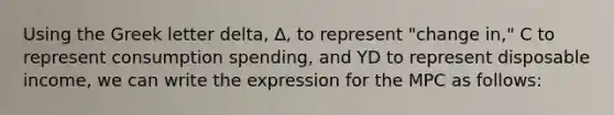 Using the Greek letter delta, ∆, to represent "change in," C to represent consumption spending, and YD to represent disposable income, we can write the expression for the MPC as follows: