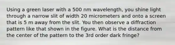 Using a green laser with a 500 nm wavelength, you shine light through a narrow slit of width 20 micrometers and onto a screen that is 5 m away from the slit. You then observe a diffraction pattern like that shown in the figure. What is the distance from the center of the pattern to the 3rd order dark fringe?