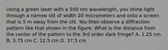 Using a green laser with a 500 nm wavelength, you shine light through a narrow slit of width 20 micrometers and onto a screen that is 5 m away from the slit. You then observe a diffraction pattern like that shown in the figure. What is the distance from the center of the pattern to the 3rd order dark fringe? A. 1.25 cm B. 3.75 cm C. 12.5 cm D. 37.5 cm