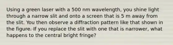 Using a green laser with a 500 nm wavelength, you shine light through a narrow slit and onto a screen that is 5 m away from the slit. You then observe a diffraction pattern like that shown in the figure. If you replace the slit with one that is narrower, what happens to the central bright fringe?