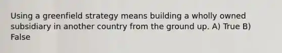 Using a greenfield strategy means building a wholly owned subsidiary in another country from the ground up. A) True B) False