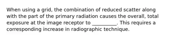 When using a grid, the combination of reduced scatter along with the part of the primary radiation causes the overall, total exposure at the image receptor to __________. This requires a corresponding increase in radiographic technique.