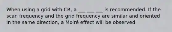 When using a grid with CR, a ___ ___ ___ is recommended. If the scan frequency and the grid frequency are similar and oriented in the same direction, a Moiré effect will be observed