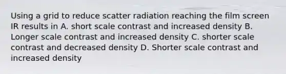 Using a grid to reduce scatter radiation reaching the film screen IR results in A. short scale contrast and increased density B. Longer scale contrast and increased density C. shorter scale contrast and decreased density D. Shorter scale contrast and increased density