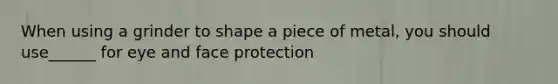 When using a grinder to shape a piece of metal, you should use______ for eye and face protection