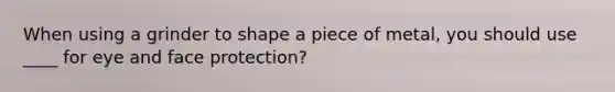 When using a grinder to shape a piece of metal, you should use ____ for eye and face protection?
