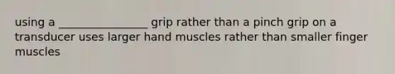 using a ________________ grip rather than a pinch grip on a transducer uses larger hand muscles rather than smaller finger muscles