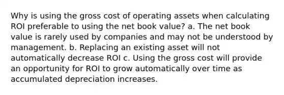 Why is using the gross cost of operating assets when calculating ROI preferable to using the net book value? a. The net book value is rarely used by companies and may not be understood by management. b. Replacing an existing asset will not automatically decrease ROI c. Using the gross cost will provide an opportunity for ROI to grow automatically over time as accumulated depreciation increases.