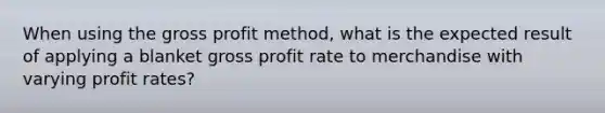 When using the <a href='https://www.questionai.com/knowledge/klIB6Lsdwh-gross-profit' class='anchor-knowledge'>gross profit</a> method, what is the expected result of applying a blanket gross profit rate to merchandise with varying profit rates?