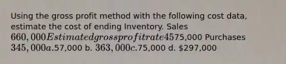 Using the gross profit method with the following cost data, estimate the cost of ending Inventory. Sales 660,000 Estimated gross profit rate 45% Beginning Inventory75,000 Purchases 345,000 a.57,000 b. 363,000 c.75,000 d. 297,000