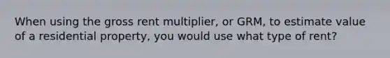 When using the gross rent multiplier, or GRM, to estimate value of a residential property, you would use what type of rent?