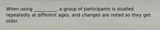 When using __________, a group of participants is studied repeatedly at different ages, and changes are noted as they get older.