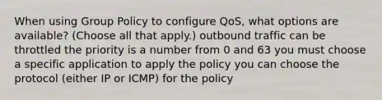 When using Group Policy to configure QoS, what options are available? (Choose all that apply.) outbound traffic can be throttled the priority is a number from 0 and 63 you must choose a specific application to apply the policy you can choose the protocol (either IP or ICMP) for the policy