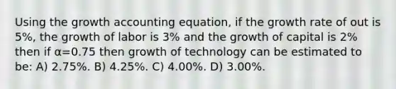 Using the growth accounting equation, if the growth rate of out is 5%, the growth of labor is 3% and the growth of capital is 2% then if α=0.75 then growth of technology can be estimated to be: A) 2.75%. B) 4.25%. C) 4.00%. D) 3.00%.